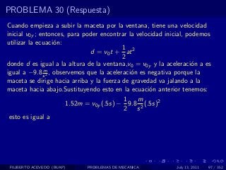 PROBLEMA 30 (Respuesta)
Cuando empieza a subir la maceta por la ventana, tiene una velocidad
inicial v0y ; entonces, para poder encontrar la velocidad inicial, podemos
utilizar la ecuaci´n:
                   o
                                           1
                               d = v0 t + at 2
                                           2
donde d es igual a la altura de la ventana,v0 = v0y y la aceleraci´n a es
                                                                    o
               m
igual a −9.8 s 2 , observemos que la aceleraci´n es negativa porque la
                                              o
maceta se dirige hacia arriba y la fuerza de gravedad va jalando a la
maceta hacia abajo.Sustituyendo esto en la ecuaci´n anterior tenemos:
                                                     o
                                            1   m
                       1.52m = v0y (.5s) − 9.8 2 (.5s)2
                                            2 s
 esto es igual a




 FILIBERTO ACEVEDO (BUAP)    PROBLEMAS DE MECANICA           July 13, 2011   97 / 352
 