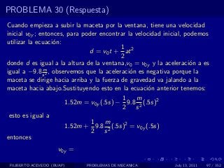 PROBLEMA 30 (Respuesta)
Cuando empieza a subir la maceta por la ventana, tiene una velocidad
inicial v0y ; entonces, para poder encontrar la velocidad inicial, podemos
utilizar la ecuaci´n:
                   o
                                           1
                               d = v0 t + at 2
                                           2
donde d es igual a la altura de la ventana,v0 = v0y y la aceleraci´n a es
                                                                    o
               m
igual a −9.8 s 2 , observemos que la aceleraci´n es negativa porque la
                                              o
maceta se dirige hacia arriba y la fuerza de gravedad va jalando a la
maceta hacia abajo.Sustituyendo esto en la ecuaci´n anterior tenemos:
                                                     o
                                            1   m
                       1.52m = v0y (.5s) − 9.8 2 (.5s)2
                                            2 s
 esto es igual a
                                1    m
                       1.52m + 9.8 2 (.5s)2 = v0y (.5s)
                                2 s
entonces
                     v0y =

 FILIBERTO ACEVEDO (BUAP)    PROBLEMAS DE MECANICA           July 13, 2011   97 / 352
 