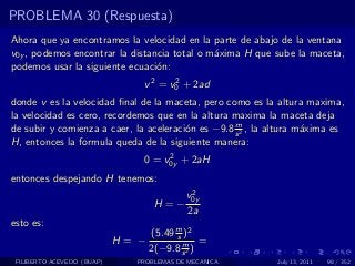 PROBLEMA 30 (Respuesta)
Ahora que ya encontramos la velocidad en la parte de abajo de la ventana
v0y , podemos encontrar la distancia total o m´xima H que sube la maceta,
                                              a
podemos usar la siguiente ecuaci´n:
                                 o
                               v 2 = v0 + 2ad
                                      2

donde v es la velocidad ﬁnal de la maceta, pero como es la altura maxima,
la velocidad es cero, recordemos que en la altura maxima la maceta deja
                                                   m
de subir y comienza a caer, la aceleraci´n es −9.8 s 2 , la altura m´xima es
                                        o                           a
H, entonces la formula queda de la siguiente manera:
                                    2
                               0 = v0y + 2aH
entonces despejando H tenemos:
                                           2
                                          v0y
                                   H=−
                                          2a
esto es:
                                   (5.49 m )2
                                         s
                            H= −           m =
                                   2(−9.8 s 2 )
 FILIBERTO ACEVEDO (BUAP)     PROBLEMAS DE MECANICA         July 13, 2011   98 / 352
 