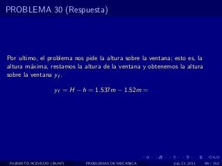 PROBLEMA 30 (Respuesta)




Por ultimo, el problema nos pide la altura sobre la ventana; esto es, la
altura m´xima, restamos la altura de la ventana y obtenemos la altura
         a
sobre la ventana yf .

                    yf = H − h = 1.537m − 1.52m =




 FILIBERTO ACEVEDO (BUAP)    PROBLEMAS DE MECANICA           July 13, 2011   99 / 352
 