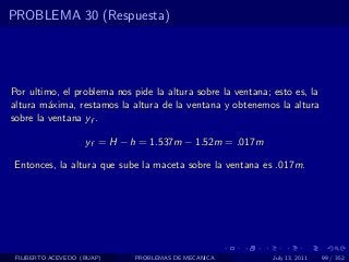 PROBLEMA 30 (Respuesta)




Por ultimo, el problema nos pide la altura sobre la ventana; esto es, la
altura m´xima, restamos la altura de la ventana y obtenemos la altura
         a
sobre la ventana yf .

                    yf = H − h = 1.537m − 1.52m = .017m

Entonces, la altura que sube la maceta sobre la ventana es .017m.




 FILIBERTO ACEVEDO (BUAP)    PROBLEMAS DE MECANICA           July 13, 2011   99 / 352
 