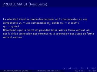 PROBLEMA 31 (Respuesta)


La velocidad inicial se puede descomponer en 2 componentes, en una
componente v0x y una componente v0y donde v0x = v0 cos θ y
v0y = v0 sin θ.
Recordemos que la fuerza de gravedad act´a solo en forma vertical, asi
                                          u
que la unica aceleraci´n que tenemos es la aceleraci´n que act´a de forma
       ´               o                            o         u
vertical, esto es:




 FILIBERTO ACEVEDO (BUAP)   PROBLEMAS DE MECANICA        July 13, 2011   101 / 352
 