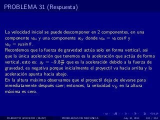 PROBLEMA 31 (Respuesta)


La velocidad inicial se puede descomponer en 2 componentes, en una
componente v0x y una componente v0y donde v0x = v0 cos θ y
v0y = v0 sin θ.
Recordemos que la fuerza de gravedad act´a solo en forma vertical, asi
                                             u
que la unica aceleraci´n que tenemos es la aceleraci´n que act´a de forma
       ´               o                               o          u
                             m
vertical, esto es: ay = −9.8 s 2 que es la aceleraci´n debido a la fuerza de
                                                    o
gravedad, es negativa porque inicialmente el proyectil va hacia arriba y la
aceleraci´n apunta hacia abajo.
          o
En la altura m´xima observamos que el proyectil deja de elevarse para
                a
inmediatamente despu´s caer; entonces, la velocidad vfy en la altura
                        e
m´xima es cero.
  a




 FILIBERTO ACEVEDO (BUAP)   PROBLEMAS DE MECANICA           July 13, 2011   101 / 352
 