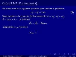 PROBLEMA 31 (Respuesta)
Entonces usamos la siguiente ecuaci´n para resolver el problema.
                                   o
                               vf2 = v0 + 2ad
                                      2
                                                                               (5)
Sustituyendo en la ecuaci´n (5) los valores de vf = vfy , v0 = v0y ,
                         o
d = ymax y a = −g tenemos:
                              2     2
                             vfy = v0y − 2aymax
despejando ymax tenemos:

                             ymax =




 FILIBERTO ACEVEDO (BUAP)    PROBLEMAS DE MECANICA           July 13, 2011   102 / 352
 