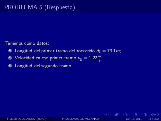 PROBLEMA 5 (Respuesta)




Tenemos como datos:
  1   Longitud del primer tramo del recorrido d1 = 73.1m;
  2   Velocidad en ese primer tramo v1 = 1.22 m ;
                                              s
  3   Longitud del segundo tramo




 FILIBERTO ACEVEDO (BUAP)    PROBLEMAS DE MECANICA          July 13, 2011   14 / 352
 