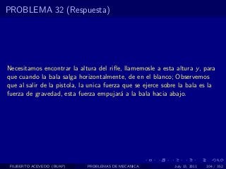 PROBLEMA 32 (Respuesta)




Necesitamos encontrar la altura del riﬂe, llamemosle a esta altura y , para
que cuando la bala salga horizontalmente, de en el blanco; Observemos
que al salir de la pistola, la unica fuerza que se ejerce sobre la bala es la
fuerza de gravedad, esta fuerza empujar´ a la bala hacia abajo.
                                           a




 FILIBERTO ACEVEDO (BUAP)    PROBLEMAS DE MECANICA           July 13, 2011   104 / 352
 