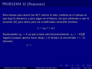 PROBLEMA 32 (Respuesta)

Este tiempo que recorre los 45.7 metros la bala, tembien es el tiempo en
que baja la distancia y para pegar en el blanco, asi que volviendo a usar la
ecuaci´n (6) pero ahora para las coordenadas verticales tenemos:
      o

                              y = v0y t + ay t
                                                                    m
Sustituyendo v0y = 0 ya que la bala sale horizontalmente, ay = −9.8 s 2
negativa porque apunta hacia abajo, y el tiempo ya encontrado t = .1s
tenemos:
                    y=




 FILIBERTO ACEVEDO (BUAP)   PROBLEMAS DE MECANICA           July 13, 2011   107 / 352
 