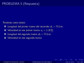 PROBLEMA 5 (Respuesta)




Tenemos como datos:
  1   Longitud del primer tramo del recorrido d1 = 73.1m;
  2   Velocidad en ese primer tramo v1 = 1.22 m ;
                                              s
  3   Longitud del segundo tramo d2 = 73.1m;
  4   Velocidad en ese segundo tramo




 FILIBERTO ACEVEDO (BUAP)    PROBLEMAS DE MECANICA          July 13, 2011   14 / 352
 