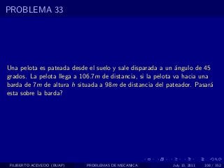 PROBLEMA 33




Una pelota es pateada desde el suelo y sale disparada a un ´ngulo de 45
                                                             a
grados. La pelota llega a 106.7m de distancia, si la pelota va hacia una
barda de 7m de altura h situada a 98m de distancia del pateador. Pasar´  a
esta sobre la barda?




 FILIBERTO ACEVEDO (BUAP)   PROBLEMAS DE MECANICA          July 13, 2011   108 / 352
 