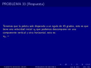 PROBLEMA 33 (Respuesta)




Tenemos que la pelota sale disparada a un ngulo de 45 grados, esto es que
tiene una velocidad inicial v0 que podemos descomponer en una
componente vertical y otra horizontal, esto es:
v0x =




 FILIBERTO ACEVEDO (BUAP)   PROBLEMAS DE MECANICA        July 13, 2011   109 / 352
 