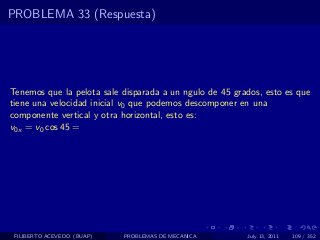 PROBLEMA 33 (Respuesta)




Tenemos que la pelota sale disparada a un ngulo de 45 grados, esto es que
tiene una velocidad inicial v0 que podemos descomponer en una
componente vertical y otra horizontal, esto es:
v0x = v0 cos 45 =




 FILIBERTO ACEVEDO (BUAP)   PROBLEMAS DE MECANICA        July 13, 2011   109 / 352
 