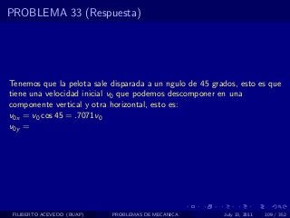 PROBLEMA 33 (Respuesta)




Tenemos que la pelota sale disparada a un ngulo de 45 grados, esto es que
tiene una velocidad inicial v0 que podemos descomponer en una
componente vertical y otra horizontal, esto es:
v0x = v0 cos 45 = .7071v0
v0y =




 FILIBERTO ACEVEDO (BUAP)   PROBLEMAS DE MECANICA        July 13, 2011   109 / 352
 