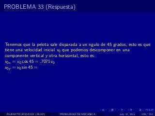 PROBLEMA 33 (Respuesta)




Tenemos que la pelota sale disparada a un ngulo de 45 grados, esto es que
tiene una velocidad inicial v0 que podemos descomponer en una
componente vertical y otra horizontal, esto es:
v0x = v0 cos 45 = .7071v0
v0y = v0 sin 45 =




 FILIBERTO ACEVEDO (BUAP)   PROBLEMAS DE MECANICA        July 13, 2011   109 / 352
 