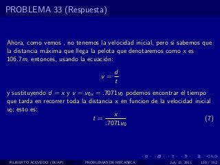 PROBLEMA 33 (Respuesta)


Ahora, como vemos , no tenemos la velocidad inicial, pero si sabemos que
la distancia m´xima que llega la pelota que denotaremos como x es
              a
106.7m, entonces, usando la ecuaci´n:
                                   o
                                        d
                                  v=
                                        t
y sustituyendo d = x y v = v0x = .7071v0 podemos encontrar el tiempo
que tarda en recorrer toda la distancia x en funcion de la velocidad inicial
v0 ; esto es:
                                        x
                                t=                                       (7)
                                    .7071v0




 FILIBERTO ACEVEDO (BUAP)   PROBLEMAS DE MECANICA           July 13, 2011   110 / 352
 