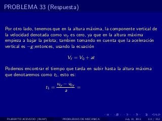 PROBLEMA 33 (Respuesta)


Por otro lado, tenemos que en la altura m´xima, la componente vertical de
                                          a
la velocidad denotada como vfy es cero, ya que en la altura m´xima
                                                             a
empieza a bajar la pelota; tambien tomando en cuenta que la aceleraci´n
                                                                     o
vertical es −g ;entonces, usando la ecuaci´n
                                          o

                                   Vf = V0 + at

Podemos encontrar el tiempo que tarda en subir hasta la altura m´xima
                                                                a
que denotaremos como t1 , esto es:
                               vfy − v0y
                        t1 =             =
                                   a




 FILIBERTO ACEVEDO (BUAP)        PROBLEMAS DE MECANICA   July 13, 2011   111 / 352
 