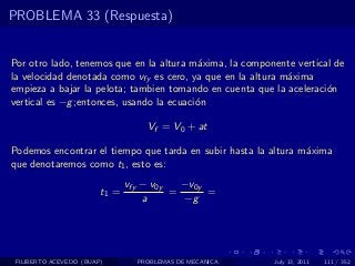 PROBLEMA 33 (Respuesta)


Por otro lado, tenemos que en la altura m´xima, la componente vertical de
                                          a
la velocidad denotada como vfy es cero, ya que en la altura m´xima
                                                             a
empieza a bajar la pelota; tambien tomando en cuenta que la aceleraci´n
                                                                     o
vertical es −g ;entonces, usando la ecuaci´n
                                          o

                                   Vf = V0 + at

Podemos encontrar el tiempo que tarda en subir hasta la altura m´xima
                                                                a
que denotaremos como t1 , esto es:
                               vfy − v0y   −v0y
                        t1 =             =      =
                                   a       −g




 FILIBERTO ACEVEDO (BUAP)        PROBLEMAS DE MECANICA   July 13, 2011   111 / 352
 