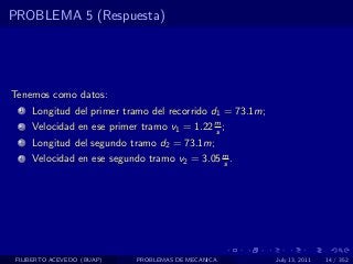 PROBLEMA 5 (Respuesta)




Tenemos como datos:
  1   Longitud del primer tramo del recorrido d1 = 73.1m;
  2   Velocidad en ese primer tramo v1 = 1.22 m ;
                                              s
  3   Longitud del segundo tramo d2 = 73.1m;
  4   Velocidad en ese segundo tramo v2 = 3.05 m .
                                               s




 FILIBERTO ACEVEDO (BUAP)    PROBLEMAS DE MECANICA          July 13, 2011   14 / 352
 
