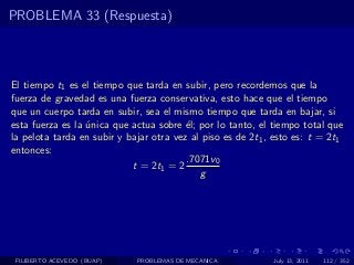 PROBLEMA 33 (Respuesta)



El tiempo t1 es el tiempo que tarda en subir, pero recordemos que la
fuerza de gravedad es una fuerza conservativa, esto hace que el tiempo
que un cuerpo tarda en subir, sea el mismo tiempo que tarda en bajar, si
esta fuerza es la unica que actua sobre ´l; por lo tanto, el tiempo total que
                  ´                      e
la pelota tarda en subir y bajar otra vez al piso es de 2t1 , esto es: t = 2t1
entonces:
                                         .7071v0
                            t = 2t1 = 2
                                            g




 FILIBERTO ACEVEDO (BUAP)    PROBLEMAS DE MECANICA           July 13, 2011   112 / 352
 