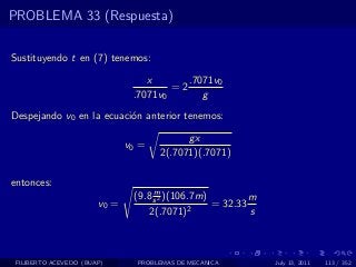 PROBLEMA 33 (Respuesta)

Sustituyendo t en (7) tenemos:

                                  x       .7071v0
                                       =2
                               .7071v0       g
Despejando v0 en la ecuaci´n anterior tenemos:
                          o

                                           gx
                              v0 =
                                     2(.7071)(.7071)

entonces:
                                    m
                               (9.8 s 2 )(106.7m)         m
                       v0 =                  2
                                                  = 32.33
                                   2(.7071)               s



 FILIBERTO ACEVEDO (BUAP)       PROBLEMAS DE MECANICA         July 13, 2011   113 / 352
 
