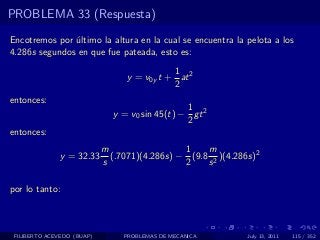 PROBLEMA 33 (Respuesta)

Encotremos por ultimo la altura en la cual se encuentra la pelota a los
               ´
4.286s segundos en que fue pateada, esto es:
                                            1
                                 y = v0y t + at 2
                                            2
entonces:
                                                1
                              y = v0 sin 45(t) − gt 2
                                                2
entonces:
                            m                  1    m
              y = 32.33       (.7071)(4.286s) − (9.8 2 )(4.286s)2
                            s                  2    s

por lo tanto:



 FILIBERTO ACEVEDO (BUAP)        PROBLEMAS DE MECANICA        July 13, 2011   115 / 352
 