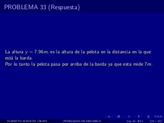 PROBLEMA 33 (Respuesta)




La altura y = 7.96m, es la altura de la pelota en la distancia en la que
est´ la barda.
   a
Por lo tanto la pelota pasa por arriba de la barda ya que esta mide 7m.




 FILIBERTO ACEVEDO (BUAP)   PROBLEMAS DE MECANICA          July 13, 2011   116 / 352
 