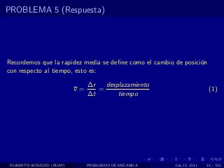 PROBLEMA 5 (Respuesta)




Recordemos que la rapidez media se deﬁne como el cambio de posici´n
                                                                 o
con respecto al tiempo, esto es:
                                 ∆r   desplazamiento
                            v=      =                                     (1)
                                 ∆t       tiempo




 FILIBERTO ACEVEDO (BUAP)        PROBLEMAS DE MECANICA   July 13, 2011   15 / 352
 