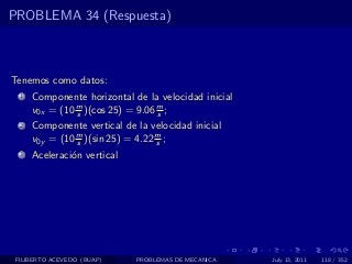 PROBLEMA 34 (Respuesta)



Tenemos como datos:
  1   Componente horizontal de la velocidad inicial
      v0x = (10 m )(cos 25) = 9.06 m ;
                s                  s
  2   Componente vertical de la velocidad inicial
      v0y = (10 m )(sin 25) = 4.22 m ;
                s                  s
  3   Aceleraci´n vertical
               o




 FILIBERTO ACEVEDO (BUAP)    PROBLEMAS DE MECANICA    July 13, 2011   118 / 352
 