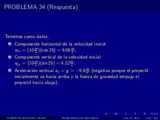 PROBLEMA 34 (Respuesta)



Tenemos como datos:
  1   Componente horizontal de la velocidad inicial
      v0x = (10 m )(cos 25) = 9.06 m ;
                s                  s
  2   Componente vertical de la velocidad inicial
      v0y = (10 m )(sin 25) = 4.22 m ;
                s                  s
                                           m
  3   Aceleraci´n vertical ay = g = −9.8 s 2 (negativa porque el proyectil
                o
      inicialmente va hacia arriba y la fuerza de gravedad empuja el
      proyectil hacia abajo).




 FILIBERTO ACEVEDO (BUAP)     PROBLEMAS DE MECANICA          July 13, 2011   118 / 352
 