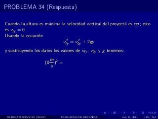 PROBLEMA 34 (Respuesta)

Cuando la altura es m´xima la velocidad vertical del proyectil es cer; esto
                     a
es vfy = 0.
Usando la ecuaci´n
                o
                             2      2
                            vfy = v0y + 2gy
y sustituyendo los datos los valores de vfy , v0y y g tenemos:
                             m 2
                        (0     ) =
                             s




 FILIBERTO ACEVEDO (BUAP)        PROBLEMAS DE MECANICA      July 13, 2011   119 / 352
 