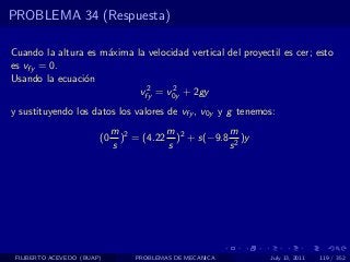 PROBLEMA 34 (Respuesta)

Cuando la altura es m´xima la velocidad vertical del proyectil es cer; esto
                     a
es vfy = 0.
Usando la ecuaci´n
                o
                             2      2
                            vfy = v0y + 2gy
y sustituyendo los datos los valores de vfy , v0y y g tenemos:
                             m 2        m           m
                        (0     ) = (4.22 )2 + s(−9.8 2 )y
                             s          s           s




 FILIBERTO ACEVEDO (BUAP)         PROBLEMAS DE MECANICA     July 13, 2011   119 / 352
 
