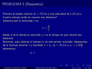 PROBLEMA 5 (Respuesta)

Primero el objeto recorri´ d1 = 73.1m a una velocidad de 1.22 m/s;
                         o
Cuanto tiempo tard´ en recorrer esa distancia?
                    o
Sabemos que la velocidad v es:
                                        d
                                  v=
                                        t
donde d es la distancia recorrida y t es el tiempo en que recorre esa
distancia.
Entonces, para obtener el tiempo t1 en este primer recorrido, despejamos
de la formula anterior t y haciendo t = t1 , d1 = 73.1m y v1 = 1.22 ms
obtenemos:
                        t1 =




 FILIBERTO ACEVEDO (BUAP)   PROBLEMAS DE MECANICA         July 13, 2011   16 / 352
 