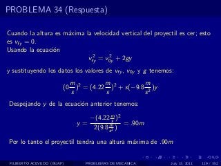 PROBLEMA 34 (Respuesta)

Cuando la altura es m´xima la velocidad vertical del proyectil es cer; esto
                     a
es vfy = 0.
Usando la ecuaci´n
                o
                             2      2
                            vfy = v0y + 2gy
y sustituyendo los datos los valores de vfy , v0y y g tenemos:
                             m 2        m           m
                        (0     ) = (4.22 )2 + s(−9.8 2 )y
                             s          s           s
Despejando y de la ecuaci´n anterior tenemos:
                         o

                                    −(4.22 m )2
                                             s
                               y=          m     = .90m
                                     2(9.8 s 2 )

Por lo tanto el proyectil tendra una altura m´xima de .90m
                                             a


 FILIBERTO ACEVEDO (BUAP)         PROBLEMAS DE MECANICA     July 13, 2011   119 / 352
 