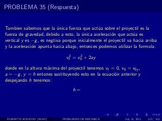 PROBLEMA 35 (Respuesta)


Tambien sabemos que la unica fuerza que act´a sobre el proyectil es la
                           ´                   u
fuerza de gravedad, debido a esto, la unica aceleraci´n que act´a es
                                       ´              o           u
vertical y es −g , es negtiva porque inicialmente el proyectil va hacia arriba
y la aceleraci´n apunta hacia abajo, entonces podemos utilizar la formula:
              o

                               vf2 = v0 + 2ay
                                      2


donde en la altura m´xima del proyectil tenemos vf = 0, v0 = v0y ,
                    a
a = −g , y = h entones sustituyendo esto en la ecuaci´n anterior y
                                                     o
despejando h tenemos:
                                  h=




 FILIBERTO ACEVEDO (BUAP)    PROBLEMAS DE MECANICA           July 13, 2011   123 / 352
 