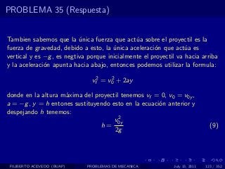 PROBLEMA 35 (Respuesta)


Tambien sabemos que la unica fuerza que act´a sobre el proyectil es la
                           ´                   u
fuerza de gravedad, debido a esto, la unica aceleraci´n que act´a es
                                       ´              o           u
vertical y es −g , es negtiva porque inicialmente el proyectil va hacia arriba
y la aceleraci´n apunta hacia abajo, entonces podemos utilizar la formula:
              o

                               vf2 = v0 + 2ay
                                      2


donde en la altura m´xima del proyectil tenemos vf = 0, v0 = v0y ,
                    a
a = −g , y = h entones sustituyendo esto en la ecuaci´n anterior y
                                                     o
despejando h tenemos:
                                       2
                                     v0y
                                h=                                             (9)
                                     2g




 FILIBERTO ACEVEDO (BUAP)    PROBLEMAS DE MECANICA           July 13, 2011   123 / 352
 