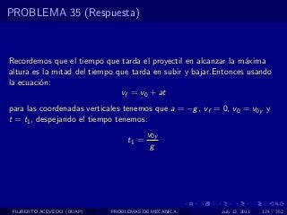 PROBLEMA 35 (Respuesta)



Recordemos que el tiempo que tarda el proyectil en alcanzar la m´xima
                                                                 a
altura es la mitad del tiempo que tarda en subir y bajar.Entonces usando
la ecuaci´n:
         o
                               vf = v0 + at
para las coordenadas verticales tenemos que a = −g , vf = 0, v0 = v0y y
t = t1 , despejando el tiempo tenemos:
                                        v0y
                                 t1 =
                                         g




 FILIBERTO ACEVEDO (BUAP)   PROBLEMAS DE MECANICA         July 13, 2011   124 / 352
 