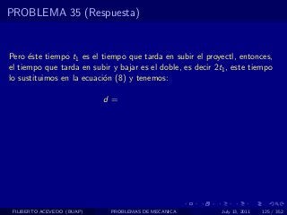PROBLEMA 35 (Respuesta)


Pero ´ste tiempo t1 es el tiempo que tarda en subir el proyectl, entonces,
      e
el tiempo que tarda en subir y bajar es el doble, es decir 2t1 , este tiempo
lo sustituimos en la ecuaci´n (8) y tenemos:
                           o

                            d=




 FILIBERTO ACEVEDO (BUAP)    PROBLEMAS DE MECANICA           July 13, 2011   125 / 352
 
