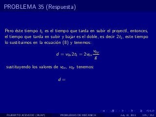 PROBLEMA 35 (Respuesta)


Pero ´ste tiempo t1 es el tiempo que tarda en subir el proyectl, entonces,
      e
el tiempo que tarda en subir y bajar es el doble, es decir 2t1 , este tiempo
lo sustituimos en la ecuaci´n (8) y tenemos:
                           o
                                                 v0y
                            d = v0x 2t1 = 2v0x
                                                  g
sustituyendo los valores de v0x , v0y tenemos:

                            d=




 FILIBERTO ACEVEDO (BUAP)     PROBLEMAS DE MECANICA          July 13, 2011   125 / 352
 