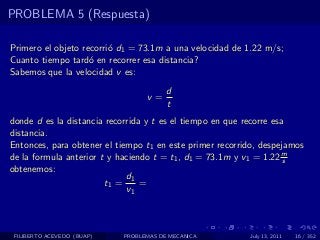 PROBLEMA 5 (Respuesta)

Primero el objeto recorri´ d1 = 73.1m a una velocidad de 1.22 m/s;
                         o
Cuanto tiempo tard´ en recorrer esa distancia?
                    o
Sabemos que la velocidad v es:
                                        d
                                  v=
                                        t
donde d es la distancia recorrida y t es el tiempo en que recorre esa
distancia.
Entonces, para obtener el tiempo t1 en este primer recorrido, despejamos
de la formula anterior t y haciendo t = t1 , d1 = 73.1m y v1 = 1.22 ms
obtenemos:
                             d1
                        t1 =     =
                             v1



 FILIBERTO ACEVEDO (BUAP)   PROBLEMAS DE MECANICA         July 13, 2011   16 / 352
 