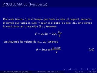 PROBLEMA 35 (Respuesta)


Pero ´ste tiempo t1 es el tiempo que tarda en subir el proyectl, entonces,
      e
el tiempo que tarda en subir y bajar es el doble, es decir 2t1 , este tiempo
lo sustituimos en la ecuaci´n (8) y tenemos:
                           o
                                                 v0y
                            d = v0x 2t1 = 2v0x
                                                  g
sustituyendo los valores de v0x , v0y tenemos:

                                            v0 sin θ
                            d = 2v0 cos θ                                    (10)
                                               g




 FILIBERTO ACEVEDO (BUAP)     PROBLEMAS DE MECANICA          July 13, 2011   125 / 352
 