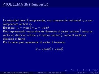 PROBLEMA 36 (Respuesta)



La velocidad tiene 2 componentes, una componente horizontal vx y una
componente vertical vy .
Entonces: vx = v cos θ y vy = v sin θ
Para representarlo vectorialmente llamemos al vector unitario ˆ como un
                                                               i
                                                 ˆ como el vector en
vector en direcci´n al Este y al vector unitario j,
                 o
direcci´n al Norte
       o
Por lo tanto para representar al vector v tenemos:

                            v = v cos θˆ + v sin θˆ
                                       i          j




 FILIBERTO ACEVEDO (BUAP)    PROBLEMAS DE MECANICA        July 13, 2011   128 / 352
 