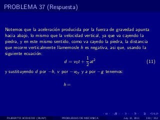 PROBLEMA 37 (Respuesta)


Notemos que la aceleraci´n producida por la fuerza de gravedad apunta
                         o
hacia abajo, lo mismo que la velocidad vertical, ya que va cayendo la
piedra, y en este mismo sentido, como va cayedo la piedra, la distancia
que recorre verticalmente llamemosle h es negativa, asi que, usando la
siguiente ecuaci´n:
                o
                                        1
                              d = v0 t + at 2                          (11)
                                        2
y sustituyendo d por −h, v por −v0y y a por −g tenemos:

                             h=




 FILIBERTO ACEVEDO (BUAP)   PROBLEMAS DE MECANICA          July 13, 2011   130 / 352
 