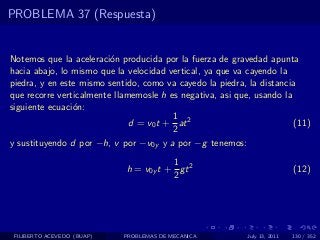PROBLEMA 37 (Respuesta)


Notemos que la aceleraci´n producida por la fuerza de gravedad apunta
                         o
hacia abajo, lo mismo que la velocidad vertical, ya que va cayendo la
piedra, y en este mismo sentido, como va cayedo la piedra, la distancia
que recorre verticalmente llamemosle h es negativa, asi que, usando la
siguiente ecuaci´n:
                o
                                        1
                              d = v0 t + at 2                          (11)
                                        2
y sustituyendo d por −h, v por −v0y y a por −g tenemos:

                                        1
                             h = v0y t + gt 2                              (12)
                                        2




 FILIBERTO ACEVEDO (BUAP)   PROBLEMAS DE MECANICA          July 13, 2011   130 / 352
 