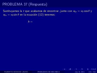 PROBLEMA 37 (Respuesta)
Sustituyamos la t que acabamos de encontrar, junto con v0y = v0 cos θ y
v0x = v0 sin θ en la ecuaci´n (12) tenemos:
                           o

                        h=




 FILIBERTO ACEVEDO (BUAP)    PROBLEMAS DE MECANICA       July 13, 2011   132 / 352
 