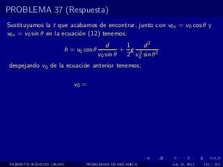 PROBLEMA 37 (Respuesta)
Sustituyamos la t que acabamos de encontrar, junto con v0y = v0 cos θ y
v0x = v0 sin θ en la ecuaci´n (12) tenemos:
                           o
                                          d     1    d2
                        h = v0 cos θ           + g 2
                                       v0 sin θ 2 v0 sin θ2
despejando v0 de la ecuaci´n anterior tenemos;
                          o

                            v0 =




 FILIBERTO ACEVEDO (BUAP)       PROBLEMAS DE MECANICA         July 13, 2011   132 / 352
 