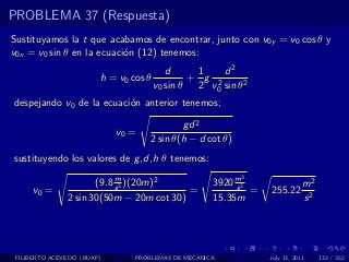 PROBLEMA 37 (Respuesta)
Sustituyamos la t que acabamos de encontrar, junto con v0y = v0 cos θ y
v0x = v0 sin θ en la ecuaci´n (12) tenemos:
                           o
                                          d     1    d2
                        h = v0 cos θ           + g 2
                                       v0 sin θ 2 v0 sin θ2
despejando v0 de la ecuaci´n anterior tenemos;
                          o

                                            gd 2
                            v0 =
                                    2 sin θ(h − d cot θ)
sustituyendo los valores de g ,d,h θ tenemos:
                           m                               3
                      (9.8 s 2 )(20m)2              3920 m2
                                                         s                  m2
     v0 =                                 =                 =   255.22
               2 sin 30(50m − 20m cot 30)           15.35m                  s2




 FILIBERTO ACEVEDO (BUAP)       PROBLEMAS DE MECANICA           July 13, 2011    132 / 352
 