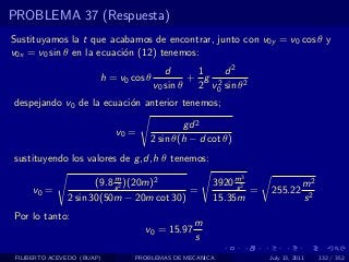 PROBLEMA 37 (Respuesta)
Sustituyamos la t que acabamos de encontrar, junto con v0y = v0 cos θ y
v0x = v0 sin θ en la ecuaci´n (12) tenemos:
                           o
                                          d     1    d2
                        h = v0 cos θ           + g 2
                                       v0 sin θ 2 v0 sin θ2
despejando v0 de la ecuaci´n anterior tenemos;
                          o

                                            gd 2
                            v0 =
                                    2 sin θ(h − d cot θ)
sustituyendo los valores de g ,d,h θ tenemos:
                           m                               3
                      (9.8 s 2 )(20m)2              3920 m2
                                                         s                  m2
     v0 =                                 =                 =   255.22
               2 sin 30(50m − 20m cot 30)           15.35m                  s2
Por lo tanto:
                                                m
                                   v0 = 15.97
                                                s
 FILIBERTO ACEVEDO (BUAP)       PROBLEMAS DE MECANICA           July 13, 2011    132 / 352
 