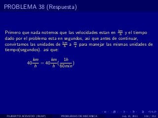 PROBLEMA 38 (Respuesta)



Primero que nada notemos que las velocidades estan en km y el tiempo
                                                        h
dado por el problema esta en segundos, asi que antes de continuar,
convirtamos las unidades de km a m para manejar las mismas unidades de
                             h    s
tiempo(segundos). asi que:

                  km      km 1h
             40      = 40    (     )
                   h       h 60min




 FILIBERTO ACEVEDO (BUAP)     PROBLEMAS DE MECANICA    July 13, 2011   134 / 352
 