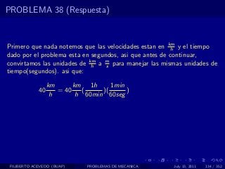 PROBLEMA 38 (Respuesta)



Primero que nada notemos que las velocidades estan en km y el tiempo
                                                        h
dado por el problema esta en segundos, asi que antes de continuar,
convirtamos las unidades de km a m para manejar las mismas unidades de
                             h    s
tiempo(segundos). asi que:

                  km      km 1h      1min
             40      = 40    (    )(      )
                   h       h 60min 60seg




 FILIBERTO ACEVEDO (BUAP)     PROBLEMAS DE MECANICA    July 13, 2011   134 / 352
 