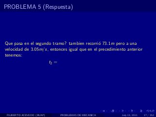 PROBLEMA 5 (Respuesta)




Que pasa en el segundo tramo? tambien recorri´ 73.1m pero a una
                                               o
velocidad de 3.05m/s, entonces igual que en el precedimiento anterior
tenemos:
                     t2 =




 FILIBERTO ACEVEDO (BUAP)   PROBLEMAS DE MECANICA         July 13, 2011   17 / 352
 