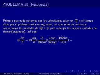 PROBLEMA 38 (Respuesta)



Primero que nada notemos que las velocidades estan en km y el tiempo
                                                        h
dado por el problema esta en segundos, asi que antes de continuar,
convirtamos las unidades de km a m para manejar las mismas unidades de
                             h    s
tiempo(segundos). asi que:

                  km      km 1h      1min 1000m
             40      = 40    (    )(     )(     )=
                   h       h 60min 60seg    1km




 FILIBERTO ACEVEDO (BUAP)    PROBLEMAS DE MECANICA     July 13, 2011   134 / 352
 